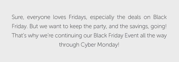 Sure, everyone loves Fridays, especially the deals on Black Friday. But we want to keep the party, and the savings, going! That's why we're continuing our Black Friday Event all the way through Cyber Monday!