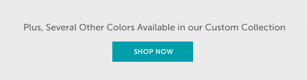 Plus, Several Other Colors Available in our Custom Collection | SHOP NOW >>