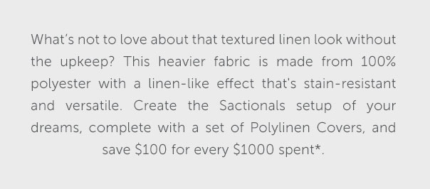 What's not to love about that textured linen look without the upkeep? This heavier fabric is made from 100% polyester with a linen-like effect that's stain-resistant and versatile. Create the Sactionals setup of your dreams, complete with a set of Polylinen Covers, and save $100 for every $1000 spent*