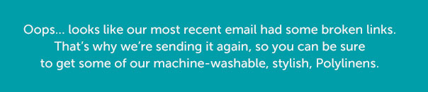 Oops... looks like our most recent email had some broken links. That's why we're sending it again, so you can be sure to get some of our machine-washable, stylish, Polylinens.