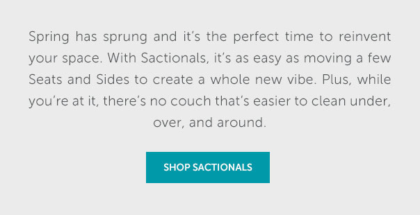 The day we've been waiting for is finally here, and spring is in the air. Now's the perfect time to reinvent your space. With Sactionals, it's as easy as moving a few Seats and Sides to create a whole new vibe. Plus, while you're at it, there's no couch that's easier to clean under, over, and around,. | GET STARTED >>