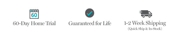 60-Day Home Trial | Guaranteed for Life | 1-2 Week Shipping