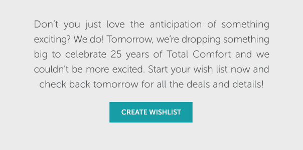 Don't you just love the anticipation of something exciting? We do! Tomorrow, we're dropping something big to celebrate 25 years of Total Comfort and we couldn't be more excited. Start your wish list now and check back tomorrow for all the deals and details! | CREATE A WISH LIST >> Don't you just love the anticipation of something exciting? We do! Tomorrow, we're dropping something big to celebrate 25 years of Total Comfort and we couldn't be more excited. Start your wish list now and check back tomorrow for all the deals and details! T AT 