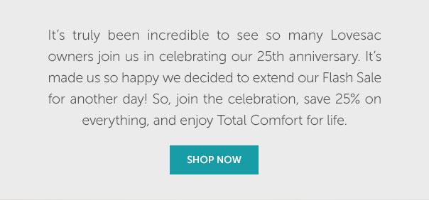 It's truly been incredible to see so many Lovesac owners join us in celebrating our 25th anniversary. It's made us so happy we decided to extend our Flash Sale for another day! So, join the celebration, save 25% on everything, and enjoy Total Comfort for life. | SHOP NOW >>