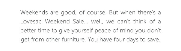 Weekends are good, of course. But when there's a Lovesac Weekend Sale... well, we can't think of a better time to give yourself peace of mind you don't get from other furniture. You have four days to save.