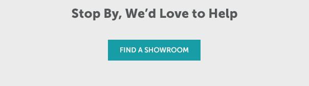 Stop By, We'd Love to Help | FIND A SHOWROOM >>