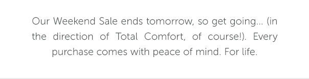 Our Weekend Sale ends tomorrow, so get going.... (in the direction of Total Comfort, of course!). Every purchase comes with peace of mind. For life.