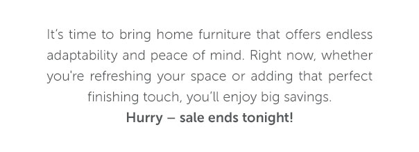 It's time to bring home furniture that offers endless adaptability and peace of mind. Right now, whether you're refreshing your space or adding that perfect finishing touch, you'll enjoy big savings.