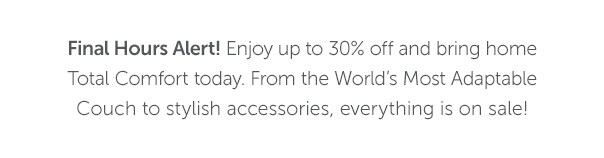 Final Hours Alert! Enjoy up to 30% off and bring home Total Comfort today. From the World's Most Adaptable Couch to stylish accessories, everything is on sale!