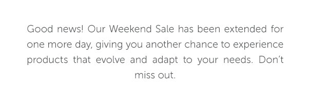 Good news! Our Weekend Sale has been extended for one more day, giving you another chance to experience products that evolve and adapt to your needs. Don't miss out.