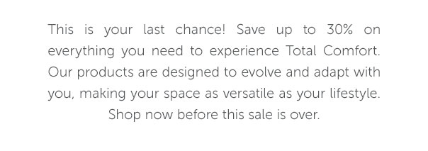 This is your last chance! Save up to 30% on everything you need to experience Total Comfort. Our products are designed to evolve and adapt with you, making your space as versatile as your lifestyle. Shop now before this sale is over.