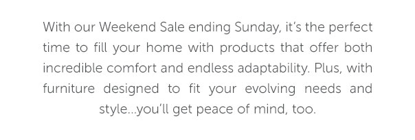 With our Weekend Sale ending Sunday, it's the perfect time to fill your home with products that offer both incredible comfort and endless adaptability. Plus, with furniture designed to fit your evolving needs and style... you'll get peace of mind too.