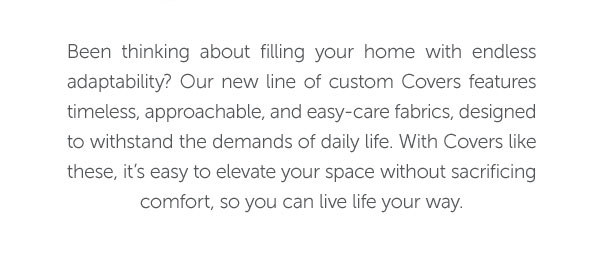 Been thinking about filling your home with endless adaptability? Our new line of custom Covers features timeless, approachable, and easy-care fabrics, designed to withstand the demands of daily life. With Covers like these, it's easy to elevate your space without sacrificing comfort, so you can live life your way.