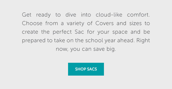 Get ready to dive into cloud-like comfort. Choose from a variety of Covers and sizes to create the perfect Sac for your space and be prepared to take on the school year ahead. Right now, you can save big. | SHOP SACS >>