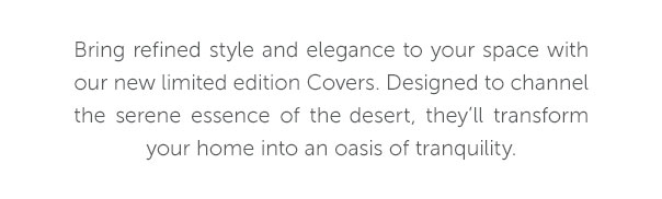 Bring refined style and elegance to your space with our new limited edition Covers. Designed to channel the serene essence of the desert, they'll transform your home into an oasis of tranquility.