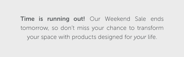 Time is running out! Our Weekend Sale ends tomorrow, so don't miss your chance to transform your space with products designed for your life.