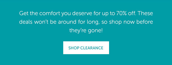 Get the comfort you deserve for up to 70% off. These deals won't be around for long, so shop now before they're gone! | SHOP CLEARANCE >>