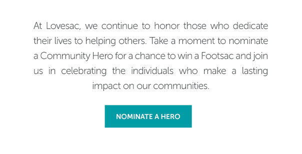 At Lovesac, we continue to honor those who dedicate their lives to helping others. Take a moment to nominate a Community Hero for a chance to win a Footsac and join us in celebrating the individuals who make a lasting impact on our communities | NOMINATE A HERO >>