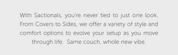 With Sactionals, you're never tied to just one look. From Covers to Sides, we offer a variety of style and comfort options to evolve your setup as you move through life. Same couch, whole new vibe. | SHOP NOW >>