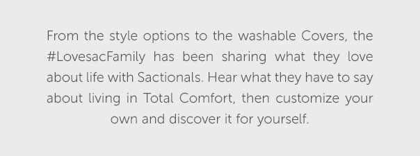 From the style options to the washable Covers, the #LovesacFamily has been sharing what they love about life with Sactionals. Hear what they have to say about living in Total Comfort, then customize your own and discover it for yourself.