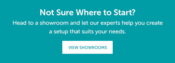 Not Sure Where to Start? Head to a showroom and let our experts help you create a setup that suits your needs. | VIEW SHOWROOMS >>