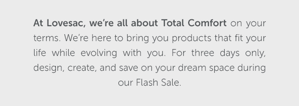 At Lovesac, we're all about Total Comfort on your terms. We're here to bring you products that fit your life while evolving with you. This weekend only, design, create, and save on your dream space during our Flash Sale. | SHOP NOW >>