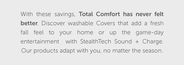 With these savings, Total Comfort has never felt better. Discover washable Covers that adda fresh fall feel to your home or up the game-day entertainment with StealthTech Sound + Charge. Our products adapt with you, no matter the season. | SHOP NOW >>