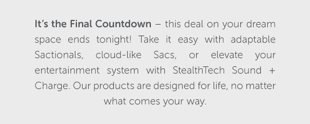 It's the Final Countdown - this deal on your dream space ends tonight! Take it easy with adaptable Sactionals, cloud-like Sacs, or elevate your entertainment system with StealthTech Sound + Charge. Our products are designed for life, no matter what comes your way. | SHOP NOW >>