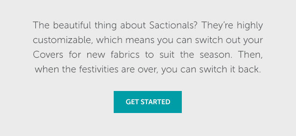 The beautiful thing about Sacitonals? They're highly customizable, which means you can switch out your Covers for new fabrics to suit the season. Then, when the festivities are over, you can switch it back. | GET STARTED >>