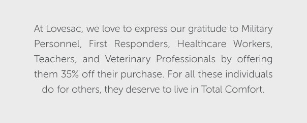 At Lovesac, we love to express our gratitude to Military Personnel, First Responders, Helathcare Workers, Teachers, and Veterinary Professionals by offering them 35% off their purchase. For all these individuals do for others, they deserve to live in Total Comfort.