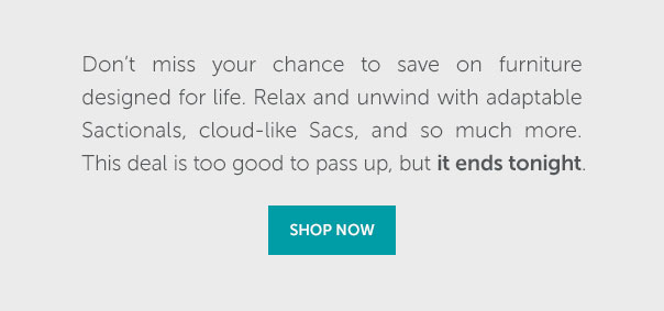 Don't miss your chance to save on furniture designed for life. Relax and unqind with adaptable Sactionals, cloud-like Sacs, and so much more. This deal is too good to pass up, but it ends tonight | SHOP NOW >>