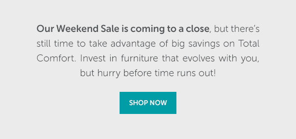 Our Weekend Sale is coming to a close, but there's still time to take advantage of big savings on Total Comfort. Invest in furniture that evolves with you, but hurry before time runs out! | SHOP NOW >>