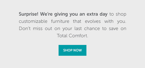 Surprise! We're giving you an extra day to shop customizable furniture that evolves with you. Don't miss out on your last chance to save on Total Comfort. | SHOP NOW >>