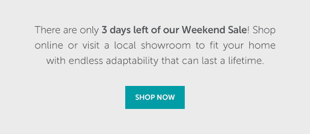 There are only 3 days left of our Weekend Sale! Shop online or visit a local showroom to fit your home with endless adaptability that can last a lifetime. | SHOP NOW >>