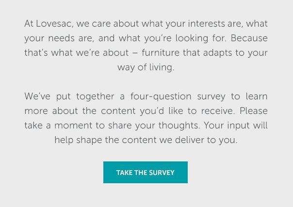 At Lovesac, we care about what your interests are, what your needs are, and what we're about - furniture that adapts to your way of living. Weve put together a four question survey to learn more about the content you'd like to receive. Please take a moment to share your thoughts. Your input will help shape the content we deliver to you. | TAKE THE SURVEY >>