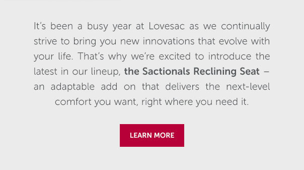 Thanks for being such a loyal Lovesac customer! To show our appreciation, we want to give you an exclusive 20% off our latest innovation, the Sactionals Reclining Seat. With hidden recline, ultimate flexibility, and seamless style, the Reclining Seat gives you the next-level comfort you want, integrated into your existing Sacitionals setup.