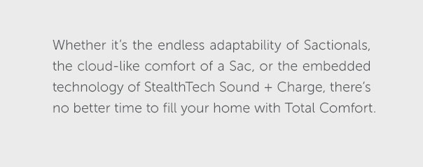 Whether it's the endless adaptability of Sactionals, the cloud-like comfort of a Sac, or the embedded technology of StealthTech Sound + Charge, there's no better time to fill your home with Total Comfort.