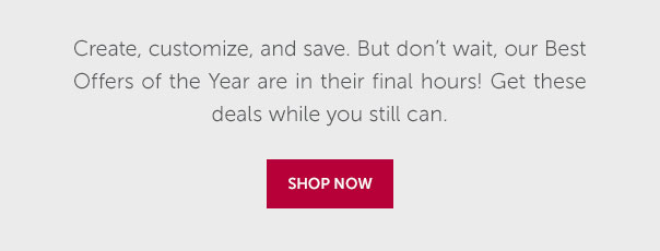 Create, customize, and save. But don't wait, our BEst Offers of the Year are in their final hours! Get these deals while you still can. | SHOP NOW >>