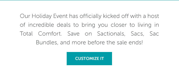 Our Holiday Event has officially kicked off with a host of incredible deals to bring you clsoer to living in Total Comfort. Save on Sactionals, Sacs, Sac Bundles, and more before the sale ends! | CUSTOMIZE IT >>