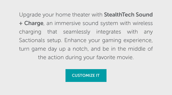 Upgrade your home theater with StealthTech Sound + Charge, an immersive sound system with wireless charging that seamlessly integrates with any Sactionals setup. Enhance your gaming experience, turn game day up a notch, and be in the middle of the action during your favorite movie. | CUSTOMIZE IT >>