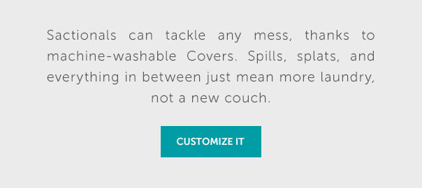 Sactionals can tackle any mess, thanks to machine-washable Covers. Spills, splats and everything in between just mean more laundry, not a new couch. | CUSTOMIZE IT >>