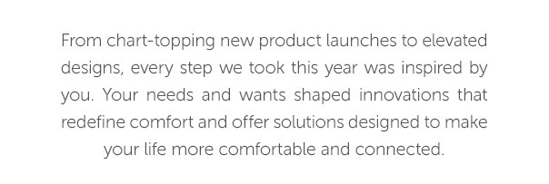 From chart-topping new products to elevated designes, every step we took this year was inspired by you. Your needs and wants shaped innovations that redefine comfort and offer solutions designed to make your life more comfortable and connected.