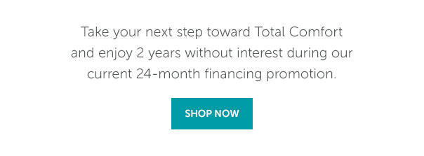 Take your next step toward Total Comfort and enjoy 2 years without interest during our current 24-month financing promotion. | SHOP NOW >>