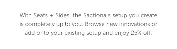 With Seats + Sides, the Sactionals setup you create is completely up to you. Browse new innovations or add onto your existing setup and enjoy 25% off.