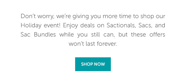 Don't worry, we're giving you more time to shop our Holiday event! Enjoy deals on Sactionals, Sacs, and Sac Bundles while you still can, but these offers won't last forever. | SHOP NOW >>