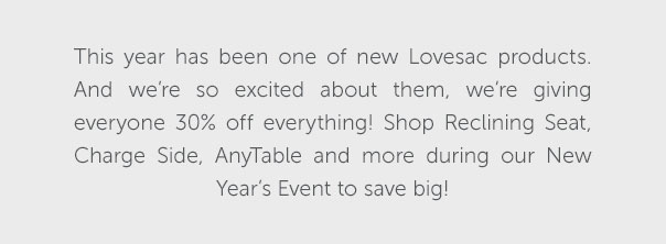 This year has been one of new Lovesac products. And we're excited about them, we're giving everyone 30% off everything! Shop Reclining Seat, Charge Side, AnyTable, and more during our New Year's Event to save big!