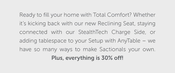 Ready to fill your home with Total Comfort? Whether it's kicking back with our new Reclining Seat, staying connected with our StealthTech Charge Side, or adding tablespace with AnyTable - we have so many ways to make Sacitonals your own. Plus, everything is 30% off!