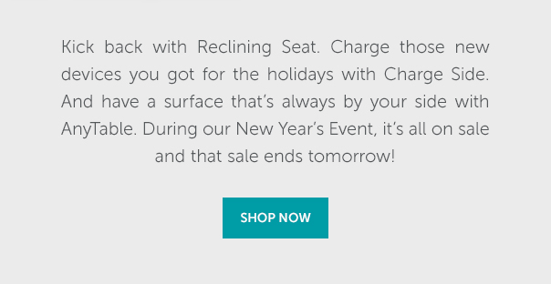 Kick back with Reclining Seat,. Charge those new devices you got for the holidays with Charge Side. And have a surface that's always by your side with AnyTable> During our New Year's Event, it's all on sale and that sale ends tomorrow! | SHOP NOW >>