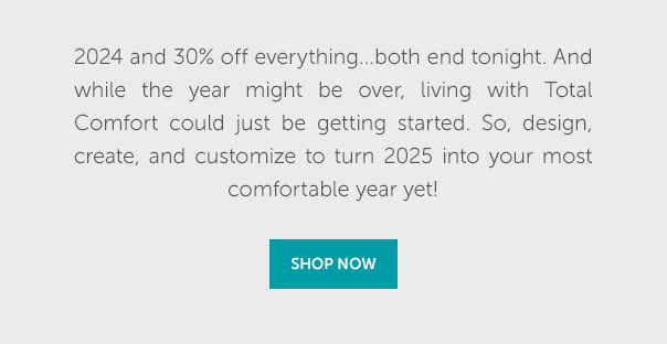 2024 and 30% off everything...both end tonight. And while the year might be over, living with Total Comfort could just be getting started. So, design, create, and customize to turn 2025 into your most comfortable year yet. | SHOP NOW >>