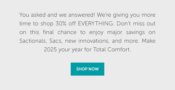 You asked and we answered! We're giving you more time to shop 30% off Everything. Don't miss out on this final chance to enjoy major savings on Sactionals, Sacs, new innovations, and more. Make 2025 your year for Total Comfort. | SHOP NOW >>